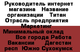 Руководитель интернет-магазина › Название организации ­ Титан › Отрасль предприятия ­ Маркетинг › Минимальный оклад ­ 26 000 - Все города Работа » Вакансии   . Дагестан респ.,Южно-Сухокумск г.